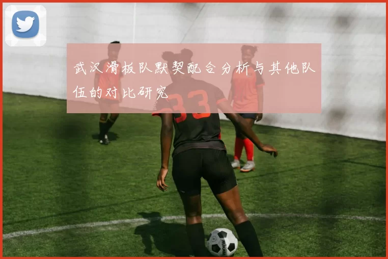 武汉滑板队默契配合分析与其他队伍的对比研究