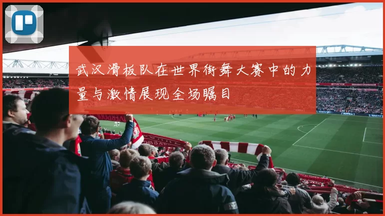武汉滑板队在世界街舞大赛中的力量与激情展现全场瞩目