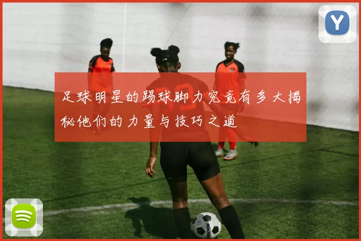 足球明星的踢球脚力究竟有多大揭秘他们的力量与技巧之道