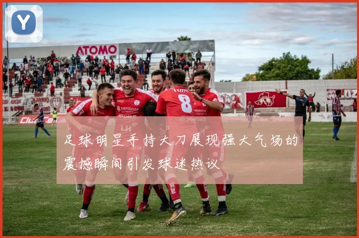 足球明星手持大刀展现强大气场的震撼瞬间引发球迷热议