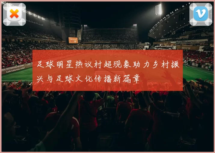 足球明星热议村超现象助力乡村振兴与足球文化传播新篇章