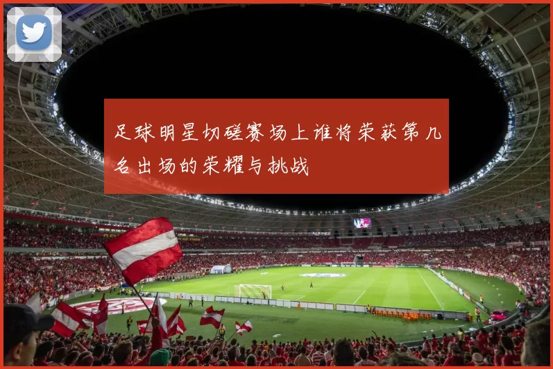 足球明星切磋赛场上谁将荣获第几名出场的荣耀与挑战