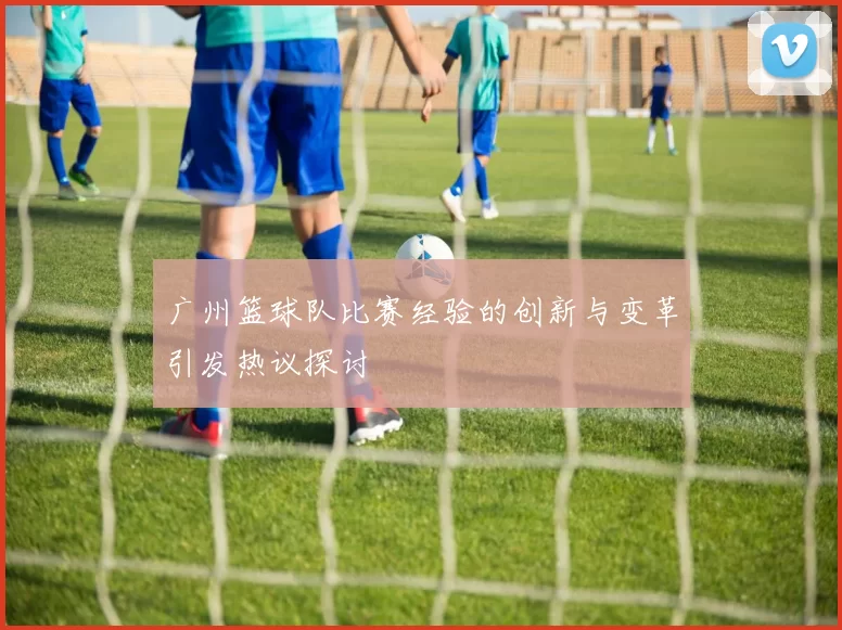 广州篮球队比赛经验的创新与变革引发热议探讨