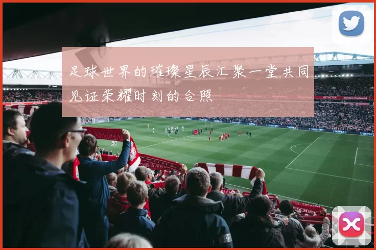 足球世界的璀璨星辰汇聚一堂共同见证荣耀时刻的合照