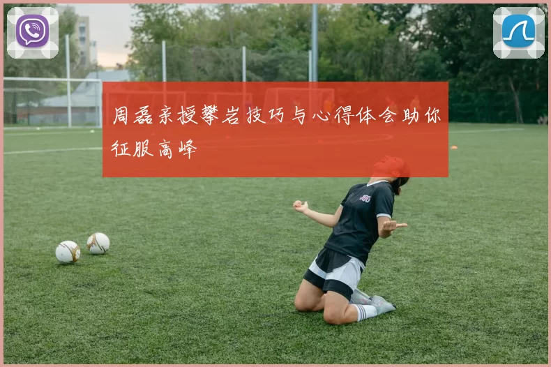周磊亲授攀岩技巧与心得体会助你征服高峰