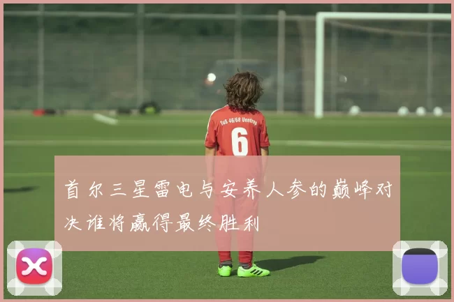 首尔三星雷电与安养人参的巅峰对决谁将赢得最终胜利