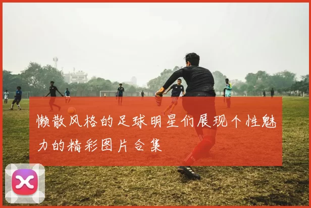 懒散风格的足球明星们展现个性魅力的精彩图片合集