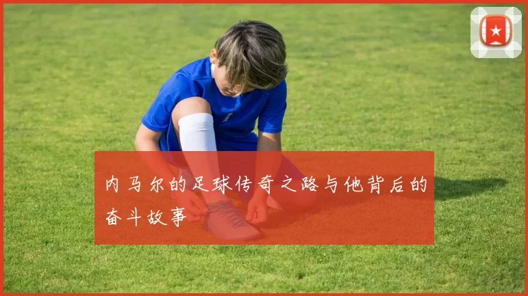 内马尔的足球传奇之路与他背后的奋斗故事
