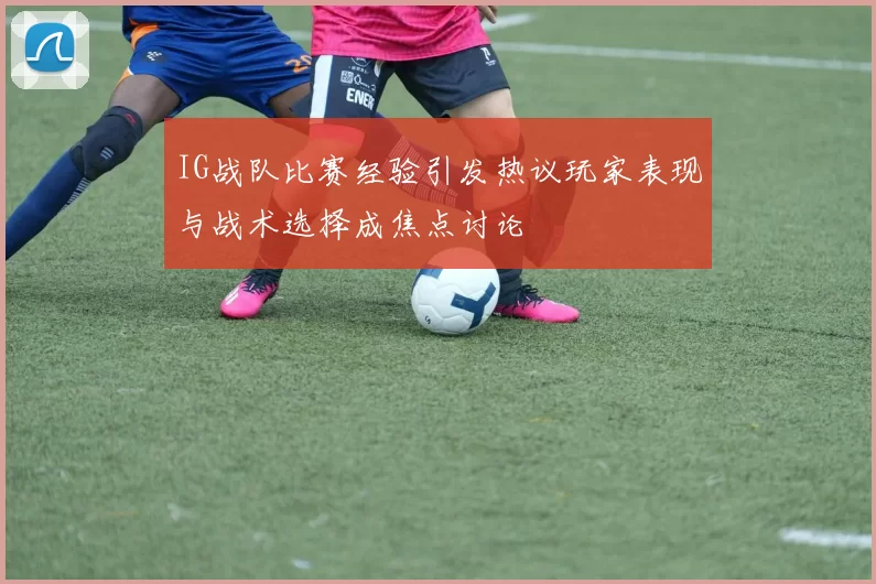IG战队比赛经验引发热议玩家表现与战术选择成焦点讨论