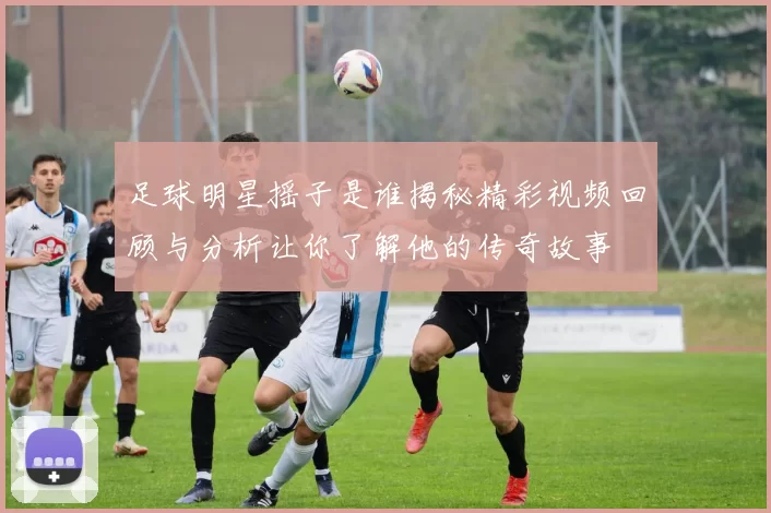 足球明星摇子是谁揭秘精彩视频回顾与分析让你了解他的传奇故事