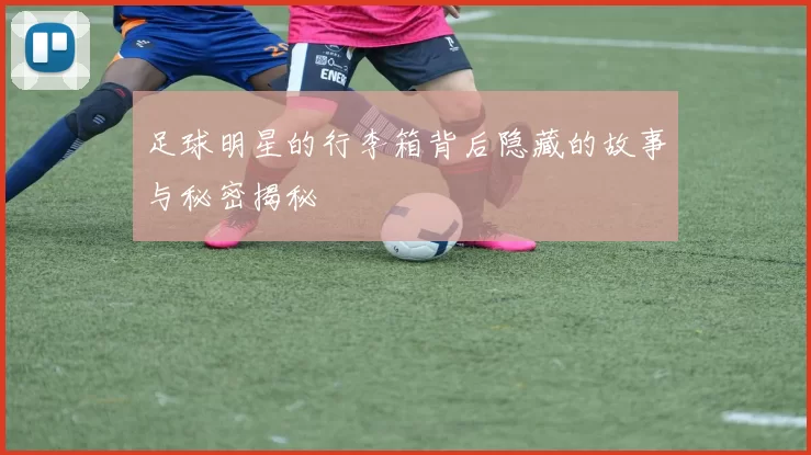 足球明星的行李箱背后隐藏的故事与秘密揭秘