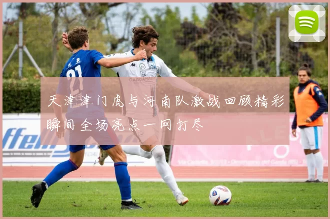 天津津门虎与河南队激战回顾精彩瞬间全场亮点一网打尽