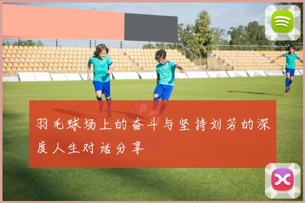 羽毛球场上的奋斗与坚持刘芳的深度人生对话分享