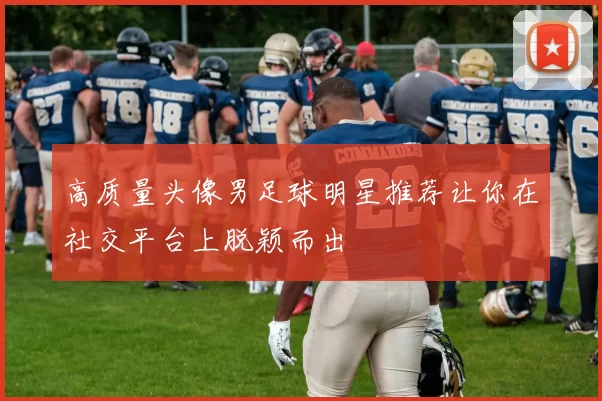 高质量头像男足球明星推荐让你在社交平台上脱颖而出