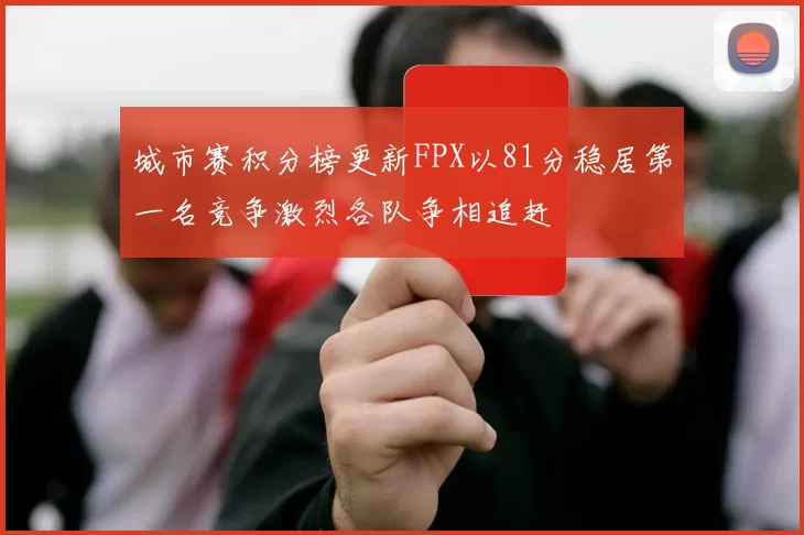 城市赛积分榜更新FPX以81分稳居第一名竞争激烈各队争相追赶