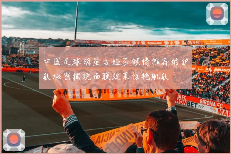 中国足球明星古娅莎倾情推荐的护肤秘密揭晓面膜效果惊艳肌肤