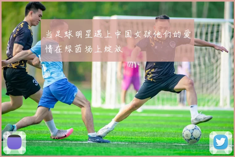 当足球明星遇上中国女孩他们的爱情在绿茵场上绽放
