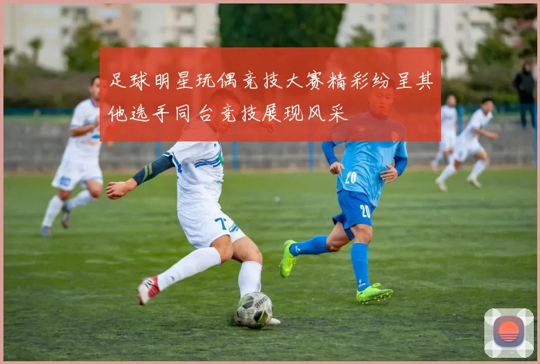 足球明星玩偶竞技大赛精彩纷呈其他选手同台竞技展现风采