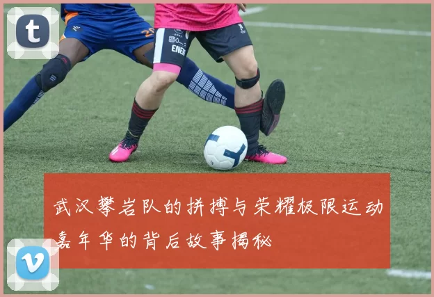 武汉攀岩队的拼搏与荣耀极限运动嘉年华的背后故事揭秘