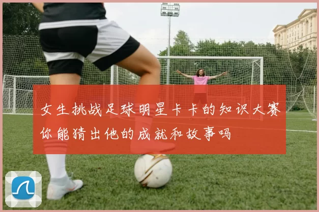 女生挑战足球明星卡卡的知识大赛你能猜出他的成就和故事吗