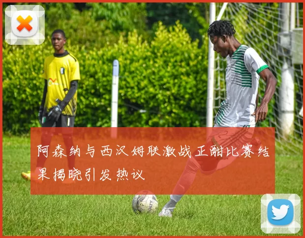 阿森纳与西汉姆联激战正酣比赛结果揭晓引发热议