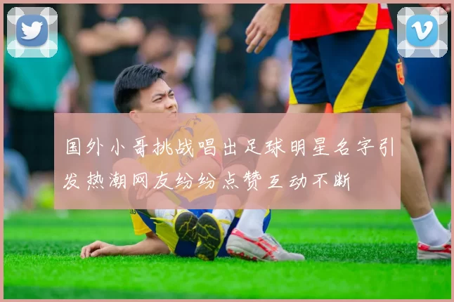 国外小哥挑战唱出足球明星名字引发热潮网友纷纷点赞互动不断