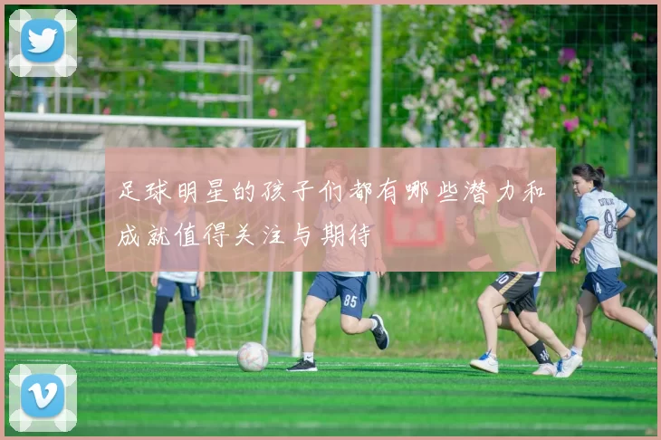 足球明星的孩子们都有哪些潜力和成就值得关注与期待