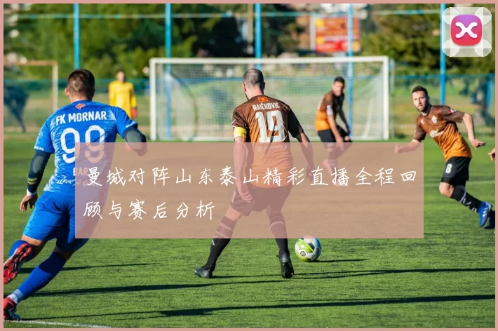 曼城对阵山东泰山精彩直播全程回顾与赛后分析