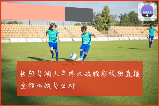 快船与湖人年终大战精彩视频直播全程回顾与分析