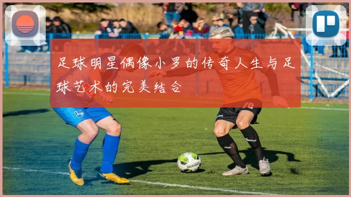 足球明星偶像小罗的传奇人生与足球艺术的完美结合