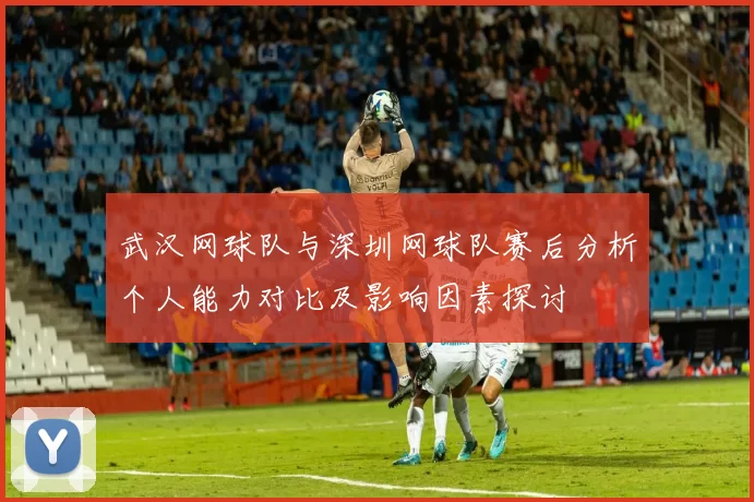 武汉网球队与深圳网球队赛后分析个人能力对比及影响因素探讨