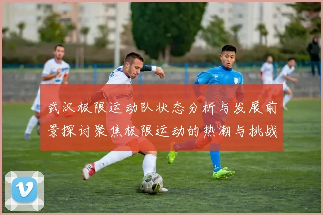 武汉极限运动队状态分析与发展前景探讨聚焦极限运动的热潮与挑战