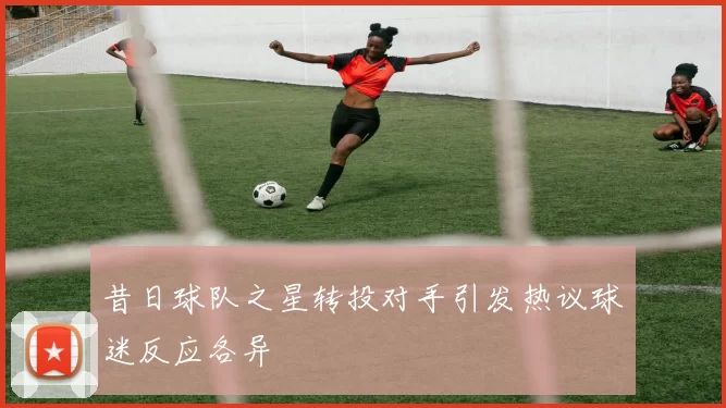 昔日球队之星转投对手引发热议球迷反应各异