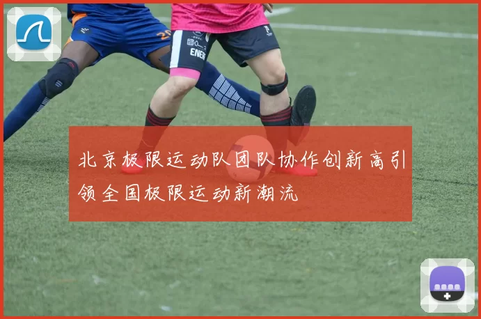 北京极限运动队团队协作创新高引领全国极限运动新潮流