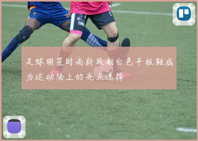 足球明星时尚新风潮白色平板鞋成为运动场上的亮点选择