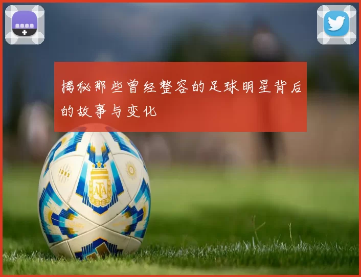 揭秘那些曾经整容的足球明星背后的故事与变化