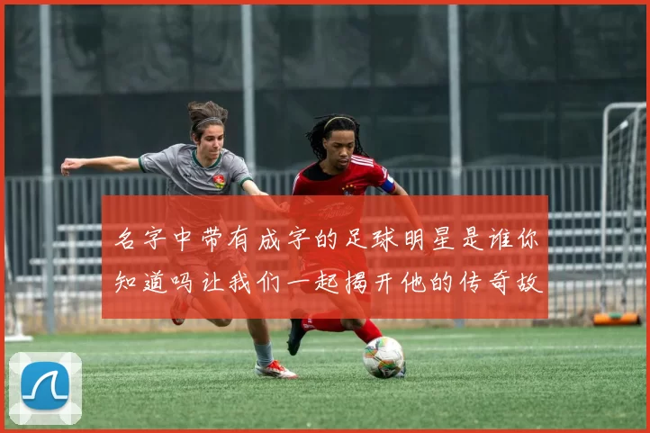 名字中带有成字的足球明星是谁你知道吗让我们一起揭开他的传奇故事