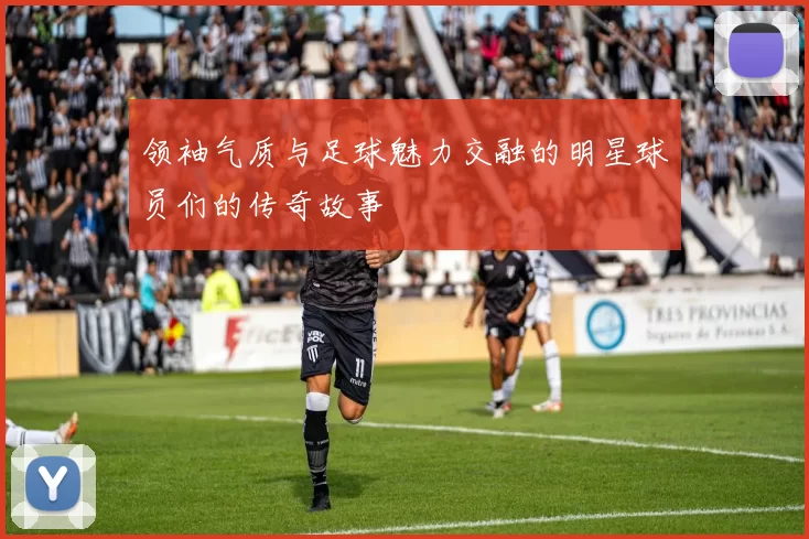 领袖气质与足球魅力交融的明星球员们的传奇故事