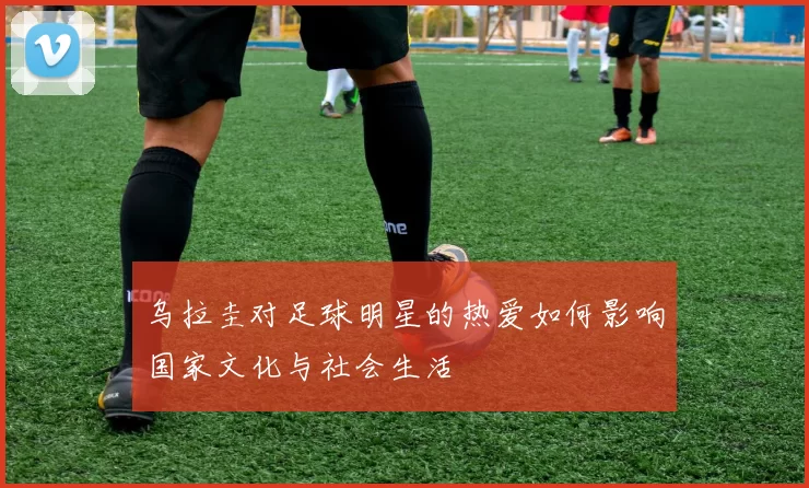 乌拉圭对足球明星的热爱如何影响国家文化与社会生活