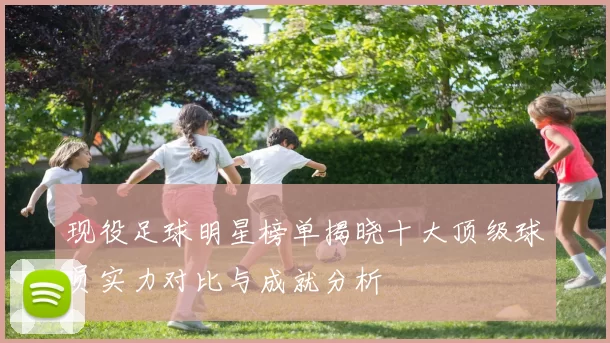 现役足球明星榜单揭晓十大顶级球员实力对比与成就分析