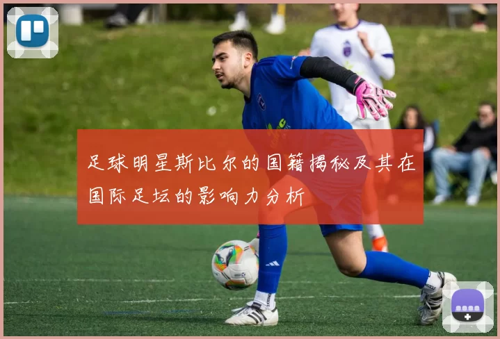 足球明星斯比尔的国籍揭秘及其在国际足坛的影响力分析