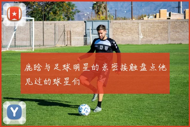 鹿晗与足球明星的亲密接触盘点他见过的球星们