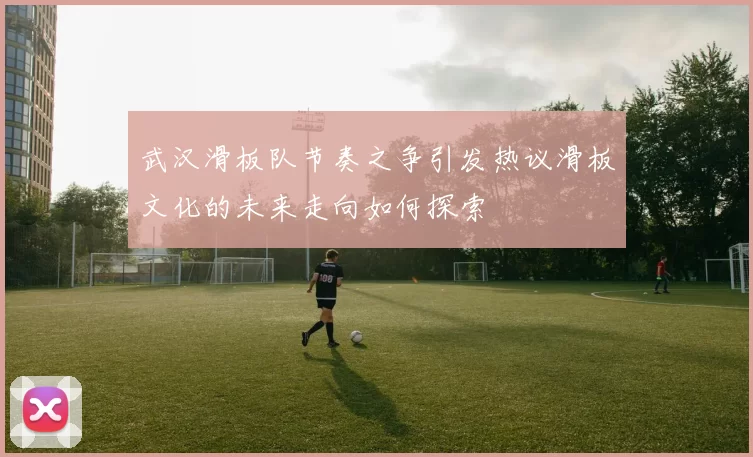 武汉滑板队节奏之争引发热议滑板文化的未来走向如何探索
