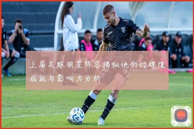 上届足球明星阵容揭秘他们的辉煌成就与影响力分析