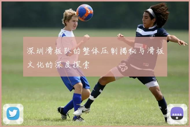 深圳滑板队的整体压制揭秘与滑板文化的深度探索