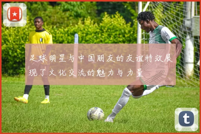 足球明星与中国朋友的友谊特效展现了文化交流的魅力与力量