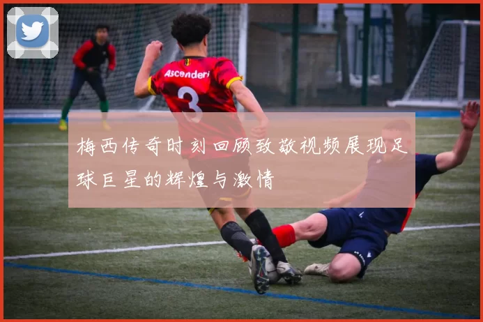 梅西传奇时刻回顾致敬视频展现足球巨星的辉煌与激情