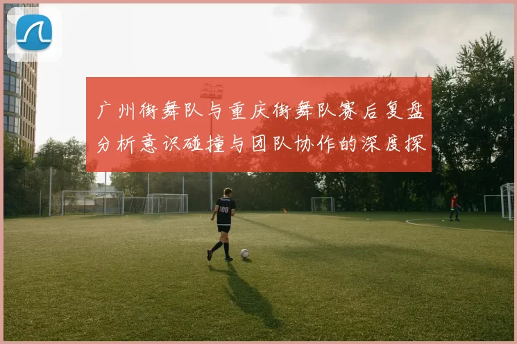 广州街舞队与重庆街舞队赛后复盘分析意识碰撞与团队协作的深度探讨