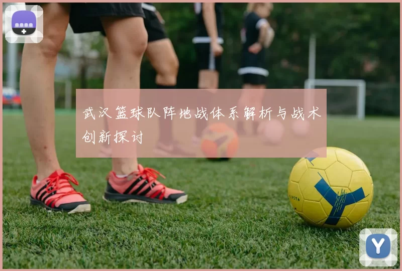 武汉篮球队阵地战体系解析与战术创新探讨