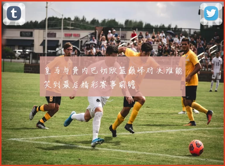 皇马与费内巴切欧篮巅峰对决谁能笑到最后精彩赛事前瞻